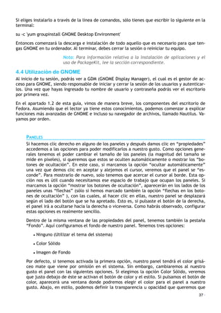 Si eliges instalarlo a través de la linea de comandos, sólo tienes que escribir lo siguiente en la
terminal:
su -c 'yum groupinstall GNOME Desktop Environment'
Entonces comenzará la descarga e instalación de todo aquello que es necesario para que ten-
gas GNOME en tu ordenador. Al terminar, debes cerrar la sesión o reiniciar tu equipo.
Nota: Para información relativa a la instalación de aplicaciones y el
uso de PackageKit, lee la sección correspondiente.
4.4 Utilización de GNOME
Al inicio de tu sesión, podrás ver a GDM (GNOME Display Manager), el cual es el gestor de ac-
ceso para GNOME, siendo responsable de iniciar y cerrar la sesión de los usuarios y autenticar-
los. Una vez que hayas ingresado tu nombre de usuario y contraseña podrás ver el escritorio
por primera vez.
En el apartado 1.2 de esta guía, vimos de manera breve, los componentes del escritorio de
Fedora. Asumiendo que el lector ya tiene estos conocimientos, podemos comenzar a explicar
funciones más avanzadas de GNOME e incluso su navegador de archivos, llamado Nautilus. Va-
yamos por orden.
PANELES
Si hacemos clic derecho en alguno de los paneles y después damos clic en “propiedades”
accedemos a las opciones para poder modificarlos a nuestro gusto. Como opciones gene-
rales tenemos el poder cambiar el tamaño de los paneles (la magnitud del tamaño se
mide en pixeles), si queremos que estos se oculten automáticamente o mostrar los “bo-
tones de ocultación”. En este caso, si marcamos la opción “ocultar automáticamente”
una vez que demos clic en aceptar y alejemos el cursor, veremos que el panel se “es-
conde”. Para mostrarlo de nuevo, solo tenemos que acercar el cursor al borde. Esta op-
ción nos es útil cuando necesitamos ese espacio de trabajo que ocupan los paneles. Si
marcamos la opción “mostrar los botones de ocultación”, aparecerán en los lados de los
paneles unas “flechas” (sólo si hemos marcado también la opción “flechas en los boto-
nes de ocultación” ), con las cuales, al hacer clic en ellas, nuestro panel se desplazará
según el lado del botón que se ha apretado. Esto es, si pulsaste el botón de la derecha,
el panel irá a ocultarse hacia la derecha o viceversa. Como habrás observado, configurar
estas opciones es realmente sencillo.
Dentro de la misma ventana de las propiedades del panel, tenemos también la pestaña
“Fondo”. Aquí configuramos el fondo de nuestro panel. Tenemos tres opciones:
• Ninguno (Utilizar el tema del sistema)
• Color Sólido
• Imagen de Fondo
Por defecto, si tenemos activada la primera opción, nuestro panel tendrá el color grisá-
ceo mate que viene por omisión en el sistema. Sin embargo, cambiaremos al nuestro
gusto el panel con las siguientes opciones. Si elegimos la opción Color Sólido, veremos
que justo debajo de éste se activan el botón de color y el estilo. Si pulsamos el botón de
color, aparecerá una ventana donde podremos elegir el color para el panel a nuestro
gusto. Abajo, en estilo, podemos definir la transparencia u opacidad que queremos que
37 ·
 