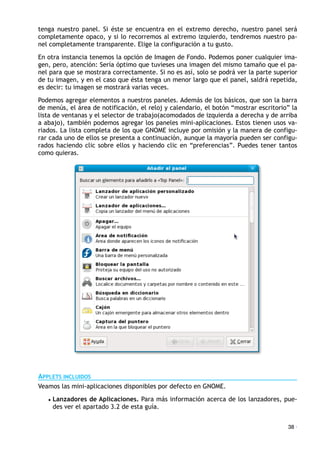 tenga nuestro panel. Si éste se encuentra en el extremo derecho, nuestro panel será
completamente opaco, y si lo recorremos al extremo izquierdo, tendremos nuestro pa-
nel completamente transparente. Elige la configuración a tu gusto.
En otra instancia tenemos la opción de Imagen de Fondo. Podemos poner cualquier ima-
gen, pero, atención: Sería óptimo que tuvieses una imagen del mismo tamaño que el pa-
nel para que se mostrara correctamente. Si no es así, solo se podrá ver la parte superior
de tu imagen, y en el caso que ésta tenga un menor largo que el panel, saldrá repetida,
es decir: tu imagen se mostrará varias veces.
Podemos agregar elementos a nuestros paneles. Además de los básicos, que son la barra
de menús, el área de notificación, el reloj y calendario, el botón “mostrar escritorio” la
lista de ventanas y el selector de trabajo(acomodados de izquierda a derecha y de arriba
a abajo), también podemos agregar los paneles mini-aplicaciones. Estos tienen usos va-
riados. La lista completa de los que GNOME incluye por omisión y la manera de configu-
rar cada uno de ellos se presenta a continuación, aunque la mayoría pueden ser configu-
rados haciendo clic sobre ellos y haciendo clic en “preferencias”. Puedes tener tantos
como quieras.
APPLETS INCLUIDOS
Veamos las mini-aplicaciones disponibles por defecto en GNOME.
• Lanzadores de Aplicaciones. Para más información acerca de los lanzadores, pue-
des ver el apartado 3.2 de esta guía.
38 ·
 