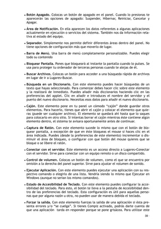 • Botón Apagado. Colocas un botón de apagado en el panel. Cuando lo presionas te
aparecerán las opciones de apagado: Suspender, Hibernar, Reiniciar, Cancelar y
Apagar.
• Área de Notificación. En ella aparecen los datos referentes a algunas aplicaciones
actualmente en ejecución o servicios del sistema. También nos da información rela-
tiva al estado del equipo.
• Separador. Simplemente nos permite definir diferentes áreas dentro del panel. No
tiene opciones de configuración más que moverlo de lugar.
• Barra de Menú. Una barra de menú completamente personalizable. Puedes elegir
todo su contenido
• Bloquear Pantalla. Pones que bloqueará al instante la pantalla cuando lo pulses. Se
usa para proteger tu ordenador de terceras personas cuando te alejas de él.
• Buscar Archivos. Colocas un botón para acceder a una búsqueda rápida de archivos
en lugar de ir a Lugares>Buscar.
• Búsqueda en un Diccionario. Con este elemento puedes hacer búsquedas de un
texto que hayas seleccionado. Para comenzar debes hacer clic sobre este elemento
y la realizará de inmediato. Puedes añadir más diccionarios haciendo clic en las
preferencias del applet. Clic en añadir e introduces el nombre del servidor y el
puerto del nuevo diccionario. Necesitas esos datos para añadir el nuevo diccionario.
• Cajón. Este elemento pone en tu panel un cómodo “cajón” donde guardar otros
elementos. Para hacerlo, tienes que abrir el cajón y colocar el elemento que quie-
ras (puede ser cualquier archivo). El elemento se quedará ahí hasta que lo saques
para colocarlo en otro sitio. Si intentas borrar el cajón mientras éste contiene algún
elemento dentro, el sistema te avisara oportunamente antes de continuar.
• Captura de Ratón. Con este elemento sucede lo mismo que con el botón de blo-
quear pantalla, a excepción de que en éste bloqueas el mouse si haces clic en el
área indicada. Puedes (desde la preferencias de este elemento) incrementar o dis-
minuir el área de bloqueo, o configurar con que botón del mouse quieres que se
bloque o se libere el ratón.
• Conectar con el servidor. Este elemento es un acceso directo a Lugares>Conectar
con el servidor. Sirve para conectar con un equipo remoto o un disco compartido.
• Control de volumen. Colocas un botón de volumen, como el que se encuentra por
omisión a la derecha del panel superior. Sirve para ajustar el volumen de sonido.
• Ejecutar Aplicación. Con este elemento puedes ejecutar una aplicación con su res-
pectivo comando o elegirlo de una lista. Vendría siendo lo mismo que Ejecutar en
Windows (aunque no serian los mismo comandos).
• Estado de Accesibilidad de Teclado. Con este elemento puedes configurar la acce-
sibilidad del teclado. Para esto, el botón te lleva a la pestaña de Accesibilidad den-
tro de las preferencias del teclado. Esta configuración es útil para aquellas perso-
nas que por alguna razón u otra, no pueden usar de manera debida el teclado.
• Forzar la salida. Con este elemento fuerzas la salida de una aplicación si ésta pre-
senta errores y/o “se cuelga”. Si tienes Compiz activado, podrás darte cuenta de
que una aplicación! tarda en responder porque se pone grisácea. Para utilizar este
39 ·
 