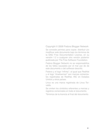 Copyright © 2009 Fedora Blogger Network
Se concede permiso para copiar, distribuir y/o
modiﬁcar este documento bajo los términos de
la GNU Free Documentation License, en su
versión 1.2 o cualquier otra versión posterior
publicada por The Free Software Foundation.
Fedora Blogger Network no se responsabiliza
de los fallos causados por el mal uso de de
este documento o del software descrito.
Fedora y el logo “inﬁnity”; al igual que RedHat
y el logo “shadowman” son marcas comercia-
les registradas de RedHat, INC en Estados
Unidos y otros países.
Linux es una marca registrada de Linus Tor-
valds.
Se omiten los símbolos referentes a marcas y
registros comerciales en todo el documento.
Términos de la licencia al ﬁnal del documento.
4 ·
 