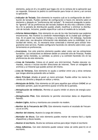 elemento, pulsa en él y te pedirá que hagas clic en la ventana de la aplicación que
no responde. Entonces te pedirá la confirmación para forzar el cierre y asi cerrará
la aplicación.
• Indicador de Teclado. Este elemento te muestra cuál es la configuración de distri-
bución de teclado. Puedes cambiar de configuración si haces clic derecho sobre el
elemento y después en “preferencias del teclado”. Te mostrará enseguida la pesta-
ña “general” de las preferencias del teclado (hablaré de ella más a delante a deta-
lle.) En la pestaña de distribución puedes añadir, modificar o eliminar la distribu-
ción de teclado. Inclusive, puedes especificar cuál es el modelo de tu teclado.
• Informe Meteorológico. Este elemento es una de los más fascinantes que podemos
encontrarnos. Nos muestra la condición meteorológica de la ciudad que configure-
mos. En el panel nos muestra el tiempo y la temperatura. Sin embargo, haciendo
clic sobre este, nos devuelve información más detallada como la visibilidad, la ve-
locidad del viento, etc. Es necesario estar conectado a internet para utilizar ínte-
gramente este servicio. Puedes configurarlo haciendo clic derecho sobre éste y pos-
teriormente en preferencias.
• Inversiones. Con este práctico elemento puedes saber como van las cotizaciones
bursátiles. Las cotizaciones se obtienen desde un conocido sitio de finanzas. Puedes
agregar varias monedas, su cantidad, su precio y su comisión haciendo clic en las
preferencias de este elemento.
• Línea de Comandos. Coloca en el panel una mini-terminal. Puedes ejecutar co-
mandos, macros e incluso escribir direcciones de internet. Tiene un navegador de
archivos y un historial que puedes activar ahí mismo.
• Lista de Ventanas. Este elemento te ayuda a cambiar entre una y otras ventanas
que tengas abiertas pulsando sólo un botón.
• Menú Principal. Añades al panel un menú principal. Puedes editar los menús ha-
ciendo clic derecho y después en editar y menús.
• Miniajuste de Brillo. Este elemento es útil para aquellos que utilicen GNOME en un
ordenador portátil, pues les permitirá ajustar el brillo de la pantalla.
• Miniaplicación de inhibición. Permite al usuario inhibir el ahorro de energía auto-
mático.
• Miniaplicación Pilot. Este elemento te permite sincronizar datos en dispositivos
PalmOS.
• Modem Lights. Activa y monitorea una conexión via modem.
• Monitor de la frecuencia del CPU. Este elemento muestra el escalado de frecuen-
cia en el CPU.
• Monitor del sistema. Muestra la carga del sistema.
• Montador de discos. Con este elemento puedes montar de manera fácil y rápida
dispositivos y discos locales.
• Mostrar el escritorio. Oculta las ventanas activas para dejar limpio el escritorio
• Notas Adhesivas. Con este elemento puede colocar notas (al estilo post-it) en el
escritorio.
40 ·
 
