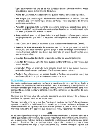 • Ojos. Este elemento es uno de los más curiosos y sin una utilidad definida. Añade
unos ojos que siguen el movimiento del cursor.
• Paleta de Caracteres. Con este elemento puedes insertar caracteres especiales.
• Pez. Al igual que con los “ojos”, este elemento es meramente un adorno. Coloca en
el panel un pez -cuyo nombre por omisión es Wanda- y que al pulsarse te devuelve
un singular comentario.
• Pulsación al posarse. Este elemento proporciona mejoras de accesibilidad para el
mouse en GNOME, permitiendo al usuario realizar las diversas pulsaciones del ratón
sin tener que pulsar físicamente un botón.
• Reloj. Añade al panel un reloj con la fecha actual. Puedes configurar como en todo
reloj digital la hora y la fecha. Si haces clic sobre él podrás ver también el calenda-
rio.
• Salir. Coloca en el panel un botón con el que puedes cerrar la sesión en GNOME.
• Selector de áreas de trabajo. Este elemento es uno de los que viene por omisión
en GNOME. Con este elemento, puedes elegir el área de trabajo (normalmente 4)
en donde deseas trabajar. Sólo tienes que hacer clic en una de las diferentes áreas
para acceder a ellas.
• Selector de usuarios. Este botón te permite cambiar de usuario fácilmente
• Selector de ventanas. Con este menú puedes cambiar entre una y otra ventana que
tengas abierta.
• Separador. Añade un separador (una pequeña línea) con la que puedes mantener
ordenados tus elementos en el panel. Puedes poner cuantos quieras.
• Tomboy. Este elemento es un acceso directo a Tomboy, un programa con el que
puedes escribir todo lo que se te ocurra a manera de nota.
EL ESCRITORIO
Hay varias opciones que podemos configurar a nuestro gusto en el escritorio. Desde la
manera en que se acomodan nuestros archivos, hasta el wallpaper y el salvapantallas. Es
necesario empezar por estos puntos porque además, desde la misma ventana done reali-
zamos esto, podemos configurar el tema de nuestro escritorio y las tipografías de nues-
tro sistema.
Haciendo clic derecho sobre el escritorio, aparecerá un menú como el de la imagen a
continuación, que nos mostrará varias opciones.
Vamos a hacer clic en la parte que dice “cambiar el fondo de escritorio”. La ventana nos
aparece por omisión el la ficha de fondo, en el cual podremos cambiar el wallpaper de
nuestro escritorio. Esta parte ya se explico en el apartado 3.2 Por lo tanto, nos concen-
traremos en las otras tres opciones que nos quedan: Tema, Tipografías e Interfaz.
Tema
En esta ficha podemos configurar el theme de nuestro escritorio. El theme o tema es el
estilo que muestran la ventanas, los paneles y los menús de nuestro sistema. Resumien-
do, la apariencia. Podemos cambiarla instalando y seleccionado otros temas que consi-
g a m o s . P u e d e s d e s c a r g a r l o s ( p o r e j e m p l o ) d e s d e s i t i o s c o m o
http://www.gnome-look.org/ o http://art.gnome.org/. Puedes conseguir algunos que
41 ·
 