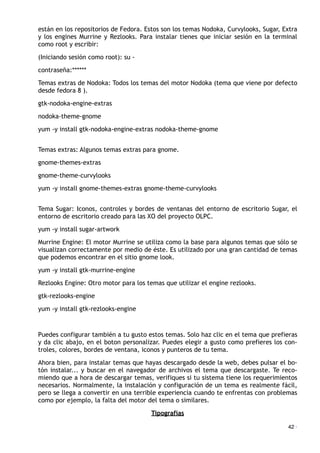 están en los repositorios de Fedora. Estos son los temas Nodoka, Curvylooks, Sugar, Extra
y los engines Murrine y Rezlooks. Para instalar tienes que iniciar sesión en la terminal
como root y escribir:
(Iniciando sesión como root): su -
contraseña:******
Temas extras de Nodoka: Todos los temas del motor Nodoka (tema que viene por defecto
desde fedora 8 ).
gtk-nodoka-engine-extras
nodoka-theme-gnome
yum -y install gtk-nodoka-engine-extras nodoka-theme-gnome
Temas extras: Algunos temas extras para gnome.
gnome-themes-extras
gnome-theme-curvylooks
yum -y install gnome-themes-extras gnome-theme-curvylooks
Tema Sugar: Iconos, controles y bordes de ventanas del entorno de escritorio Sugar, el
entorno de escritorio creado para las XO del proyecto OLPC.
yum -y install sugar-artwork
Murrine Engine: El motor Murrine se utiliza como la base para algunos temas que sólo se
visualizan correctamente por medio de éste. Es utilizado por una gran cantidad de temas
que podemos encontrar en el sitio gnome look.
yum -y install gtk-murrine-engine
Rezlooks Engine: Otro motor para los temas que utilizar el engine rezlooks.
gtk-rezlooks-engine
yum -y install gtk-rezlooks-engine
Puedes configurar también a tu gusto estos temas. Solo haz clic en el tema que prefieras
y da clic abajo, en el boton personalizar. Puedes elegir a gusto como prefieres los con-
troles, colores, bordes de ventana, iconos y punteros de tu tema.
Ahora bien, para instalar temas que hayas descargado desde la web, debes pulsar el bo-
tón instalar... y buscar en el navegador de archivos el tema que descargaste. Te reco-
miendo que a hora de descargar temas, verifiques si tu sistema tiene los requerimientos
necesarios. Normalmente, la instalación y configuración de un tema es realmente fácil,
pero se llega a convertir en una terrible experiencia cuando te enfrentas con problemas
como por ejemplo, la falta del motor del tema o similares.
Tipografías
42 ·
 
