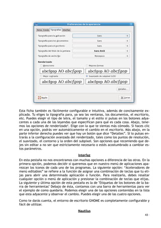 Esta ficha también es fácilmente configurable e intuitiva, además de concisamente ex-
plicada. Tu eliges la tipografía para, ya sea las ventanas, los documentos, el escritorio,
etc. Puedes elegir el tipo de letra, el tamaño y el estilo si pulsas en los botones adya-
centes a cada una de las leyendas que especifican para qué es cada cosa. Abajo, tene-
mos las opciones de renderizado*. Elige con la que te sientas más cómodo. Si haces clic
en una opción, podrás ver automáticamente el cambio en el escritorio. Más abajo, en la
parte inferior derecha puedes ver que hay un botón que dice “Detalles”. SI lo pulsas en-
trarás a la configuración avanzada del renderizado, tales como los puntos de resolución,
el suavizado, el contorno y la orden del subpixel. Son opciones que recomiendo que de-
jes sin editar a no ser que estrictamente necesario o estés acostumbrado a cambiar es-
tos parámetros.
Interfaz
En esta pestaña no nos encontramos con muchas opciones a diferencia de las otras. En la
primera opción, podemos decidir si queremos que en nuestro menú de aplicaciones apa-
rezcan los iconos de cada uno de los programas. La siguiente opción: “Aceleradores de
menú editables” se refiere a la función de asignar una combinación de teclas que tu eli-
jas para abrir una determinada aplicación o función. Para realizarlo, debes resaltar
cualquier opción o menú de aplicación y presionar la combinación de teclas que elijas.
La siguiente y última opción de esta pestaña es la de "Etiquetas de los botones de la ba-
rra de herramientas" Debajo de ésta, contamos con una barra de herramientas para ver
el ejemplo de como quedaría. Podemos elegir una de las opciones contenidas en la lista
que esta adyacente y observar el cambio. Puedes elegir una de las cuatro opciones.
Como te darás cuenta, el entorno de escritorio GNOME es completamente configurable y
fácil de utilizar.
Nautilus
43 ·
 