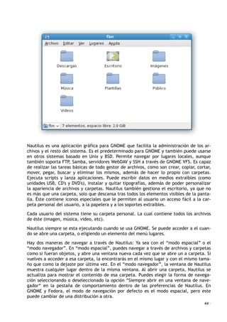 Nautilus es una aplicación gráfica para GNOME que facilita la administración de los ar-
chivos y el resto del sistema. Es el predeterminado para GNOME y también puede usarse
en otros sistemas basado en Unix y BSD. Permite navegar por lugares locales, aunque
también soporta FTP, Samba, servidores WebDAV y SSH a través de GNOME VFS. Es capaz
de realizar las tareas básicas de todo gestor de archivos, como son crear, copiar, cortar,
mover, pegar, buscar y eliminar los mismos, además de hacer lo propio con carpetas.
Ejecuta scripts y lanza aplicaciones. Puede escribir datos en medios extraibles (como
unidades USB, CD's y DVD's), instalar y quitar tipografías, además de poder personalizar
la apariencia de archivos y carpetas. Nautilus también gestiona el escritorio, ya que no
es más que una carpeta, solo que descansa tras todos los elementos visibles de la panta-
lla. Éste contiene iconos especiales que le permiten al usuario un acceso fácil a la car-
peta personal del usuario, a la papelera y a los soportes extraibles.
Cada usuario del sistema tiene su carpeta personal. La cual contiene todos los archivos
de éste (imagen, música, video, etc).
Nautilus siempre se esta ejecutando cuando se usa GNOME. Se puede acceder a el cuan-
do se abre una carpeta, o eligiendo un elemento del menú lugares.
Hay dos maneras de navegar a través de Nautilus: Ya sea con el “modo espacial” o el
“modo navegador”. En “modo espacial”, puedes navegar a través de archivos y carpetas
como si fueran objetos, y abre una ventana nueva cada vez que se abre un a carpeta. Si
vuelves a acceder a esa carpeta, la encontrarás en el mismo lugar y con el mismo tama-
ño que como la dejaste por última vez. En el “modo navegador”, la ventana de Nautilus
muestra cualquier lugar dentro de la misma ventana. Al abrir una carpeta, Nautilus se
actualiza para mostrar el contenido de esa carpeta. Puedes elegir la forma de navega-
ción seleccionando o deseleccionado la opción “Siempre abrir en una ventana de nave-
gador“ en la pestaña de comportamiento dentro de las preferencias de Nautilus. En
GNOME y Fedora, el modo de navegación por defecto es el modo espacial, pero este
puede cambiar de una distribución a otra.
44 ·
 