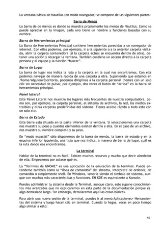La ventana básica de Nautilus (en modo navegador) se compone de las siguientes partes:
Barra de Menús
La barra de de menús es donde se muestra propiamente los menús de Nautilus. Como se
puede apreciar en la imagen, cada uno tiene un nombre y funciones basadas con su
nombre.
Barra de Herramientas principal
La Barra de Herramientas Principal contiene herramientas parecidas a un navegador de
internet. Con ellas podemos, por ejemplo, ir a la siguiente o a la anterior carpeta visita-
da, abrir la carpeta contenedora (si la carpeta actual se encuentra dentro de otra), de-
tener una acción y recargar la ventana. También contiene un acceso directo a la carpeta
persona y al equipo y la función “buscar”.
Barra de Lugar
La barra de lugar nos indica la ruta y la carpeta en la cual nos encontramos. Con ella
podemos navegar de manera rápida de una carpeta a otra. Suponiendo que estamos en
/home/Alguien/Escritorio, podemos dirigirnos a la carpeta personal (home) con un solo
clic sin necesidad de pulsar, por ejemplo, dos veces el botón de “arriba” en la barra de
herramientas principal.
Panel lateral
Este Panel Lateral nos muestra los lugares más frecuentes de nuestra computadora, co-
mo son, por ejemplo, la carpeta personal, el sistema de archivos, la red, los medios ex-
traibles y otras carpetas predefinidas del sistema. Tienes acceso rápido a todo esto con
un solo clic.
Barra de Estado
Esta barra está situada en la parte inferior de la ventana. Si seleccionamos una carpeta
nos muestra su peso y cuantos elementos existen dentro e ella. En el caso de un archivo,
nos muestra su nombre completo y su peso.
En “modo espacial” sólo disponemos de la barra de menús, la barra de estado y en la
esquina inferior izquierda, una lista que nos indica, a manera de barra de lugar, cuál es
la ruta donde nos encontramos.
La terminal
Hablar de la terminal no es fácil. Existen muchos recursos y mucho que decir alrededor
de ella. Empecemos por aclarar qué es.
La “Terminal de GNOME” es una aplicación de la emulación de la terminal. Puede en-
tenderse también como la “línea de comandos” del sistema, interprete de ordenes, de
comandos o simplemente shell. En Windows, vendría siendo el símbolo de sistema, aun-
que con muchas más características y funciones. EN KDE es equivalente a Konsole.
Puedes administrar tu sistema desde la Terminal, aunque claro, esto supone conocimien-
tos más avanzados que no explicaremos en esta parte de la documentación porque es
algo demasiado largo. Sin embargo, detallaremos aquí las cosas básicas.
Para abrir una nueva sesión de la terminal, puedes ir al menú Aplicaciones> Herramien-
tas del sistema y luego hacer clic en terminal. Cuando lo hagas, veras en poco tiempo
algo similar a esto:
45 ·
 