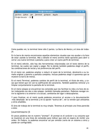 Como puedes ver, la terminal tiene sólo 2 partes. La Barra de Menús y el área de traba-
jo.
En la barra de menús encontramos aquellas elementos visuales que nos ayudan a la hora
de estar usando la terminal. Más a detalle el menú archivo tiene opciones para abrir o
cerrar una nueva terminal o pestaña y para crear un nuevo perfil de terminal.
En el menú edición, sólo hay dos herramientas relacionadas con el texto dentro de la
terminal, las cuales son copiar y pegar. Por lo demás también podemos elegir el perfil,
las combinaciones de teclas y las preferencias del perfil.
En el menú ver, podemos ampliar o reducir el zoom de la terminal, devolverlo a su ta-
maño original y ponerlo a pantalla completa. Incluso podemos elegir si queremos que se
muestre la barra de menús.
En el menú Terminal, podemos cambiar de perfil de la terminal, el título de esta, y co-
sas que tienen que ver con la codificación de caracteres. También podemos reiniciar y/o
limpiar conjuntamente la pantalla de la terminal.
En el menú solapas se encuentran los comandos que nos facilitan la vida a la hora de es-
tar trabajando con dos o más solapas -también llamadas pestañas). Podemos navegar en-
tre la siguiente o la anterior a la actual, cambiarlas de lugar o desacoplarlas.
Y para finalizar, en el menú ayuda podemos encontrar el acceso a la documentación
-más detallada- de la terminal y en la opción “acerca de”, ver la versión que utilizamos
y otros añadidos.
El área de trabajo de la terminal es muy simple. Tenemos al principio una línea parecida
a esta:
[usuario@maquina~]$
En pocas palabras ese es nuestro “prompt”. El prompt es el carácter o su conjunto que
se muestran en una linea de comandos para indicar que está en espera de recibir una
orden. En Fedora, la podemos encontrar así por omisión (varía de un sistema a otro) y
puede ser configurable.
46 ·
 