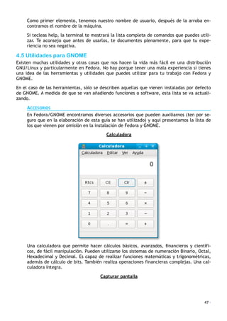 Como primer elemento, tenemos nuestro nombre de usuario, después de la arroba en-
contramos el nombre de la máquina.
Si tecleas help, la terminal te mostrará la lista completa de comandos que puedes utili-
zar. Te aconsejo que antes de usarlos, te documentes plenamente, para que tu expe-
riencia no sea negativa.
4.5 Utilidades para GNOME
Existen muchas utilidades y otras cosas que nos hacen la vida más fácil en una distribución
GNU/Linux y particularmente en Fedora. No hay porque tener una mala experiencia si tienes
una idea de las herramientas y utilidades que puedes utilizar para tu trabajo con Fedora y
GNOME.
En el caso de las herramientas, sólo se describen aquellas que vienen instaladas por defecto
de GNOME. A medida de que se van añadiendo funciones o software, esta lista se va actuali-
zando.
ACCESORIOS
En Fedora/GNOME encontramos diversos accesorios que pueden auxiliarnos (ten por se-
guro que en la elaboración de esta guía se han utilizado) y aquí presentamos la lista de
los que vienen por omisión en la instalación de Fedora y GNOME.
Calculadora
Una calculadora que permite hacer cálculos básicos, avanzados, financieros y científi-
cos, de fácil manipulación. Pueden utilizarse los sistemas de numeración Binario, Octal,
Hexadecimal y Decimal. Es capaz de realizar funciones matemáticas y trigonométricas,
además de cálculo de bits. También realiza operaciones financieras complejas. Una cal-
culadora íntegra.
Capturar pantalla
47 ·
 