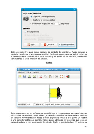 Este accesorio sirve para tomar capturas de pantalla del escritorio. Puede tomarse la
pantalla completa o la ventana que se elija. Puede retrasarse a gusto e incluir en la cap-
tura efectos tales como incluir o no el puntero y los bordes de las ventanas. Puede acti-
varse usando la tecla Imp Pant del teclado.
Dasher
Este programa es un un software de accesibilidad a computadoras para personas con
dificultades de escritura con el teclado, o también cuando no se tiene teclado, utilizan-
do sencillos movimientos del mouse o de un dispositivo similar a este (como un joystick
o una pantalla táctil) para escribir. Incluso puede utilizarse en un equipo que tenga un
ratón de cabeza o con seguimiento de mirada. Según el propio Dasher: “El sistema de
48 ·
 