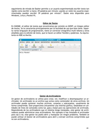 seguimiento de mirada de Dasher permite a un usuario experimentado escribir texto tan
rápido como escribir a mano; 29 palabras por minuto; usando un ratón los usuarios expe-
rimentados pueden escribir 39 palabras por minuto”. Dashe esta disponible para
Windows, Linux y Pocket Pc.
Editor de Textos
En GNOME, el editor de textos que encontramos por omisión es GEDIT, un íntegro editor
de textos. Se le caracteriza principalmente por la facilidad de uso que éste tiene. Sopor-
ta varios lenguajes de programación, tiene un corrector ortográfico multi-idioma y otros
añadidos para la edición de texto, que lo hacen un editor flexible y poderoso. Su equiva-
lente en KDE es Kwrite.
Gestor de Archivadores
Un gestor de archivadores se utiliza para crear, ver, modificar o desempaquetar un ar-
chivador. Un archivador es un archivo que actúa como contenedor de otros archivos. Un
archivador puede contener muchos archivos, carpetas y subcarpetas, usualmente de
forma comprimida. Éste proporciona únicamente una interfaz gráfica, basándose en uti-
lidades de línea de comandos como tar, gzip y bzip2 para las operaciones de archivado.
Dependiendo de los archivadores que el sistema tenga instalados, este gestor de archi-
vadores puede administrar esos archivadores. Por ejemplo si has instalado el archivador
para zip o rar, este gestor los podrá abrir y manipular sin ningún problema. También se
puede utilizar el Gestor de archivadores para abrir y extraer archivos comprimidos que
no son archivadores.
49 ·
 