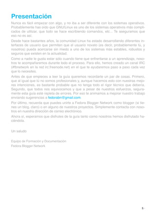 Presentación
Nunca es fácil empezar con algo, y no iba a ser diferente con los sistemas operativos.
Probablemente has oído que GNU/Linux es uno de los sistemas operativos más compli-
cados de utilizar, que todo se hace escribiendo comandos, etc... Te aseguramos que
eso no es así.
Desde hace bastantes años, la comunidad Linux ha estado desarrollando diferentes in-
terfaces de usuario que permiten que el usuario novato (es decir, probablemente tú, y
nosotros) pueda acercarse sin miedo a uno de los sistemas más estables, robustos y
seguros que existen en la actualidad.
Como a nadie le gusta estar sólo cuando tiene que enfrentarse a un aprendizaje, noso-
tros te acompañaremos durante todo el proceso. Para ello, hemos creado un canal IRC
(#fbnetwork en la red irc.freenode.net) en el que te ayudaremos paso a paso cada vez
que lo necesites.
Antes de que empieces a leer la guía queremos recordarte un par de cosas. Primero,
que al igual que tú no somos profesionales y, aunque hacemos esto con nuestras mejo-
res intenciones, es bastante probable que no tenga todo el rigor técnico que debería.
Segundo, que todos nos equivocamos y que a pesar de nuestros esfuerzos, segura-
mente esta guía esté repleta de errores. Por eso te animamos a mejorar nuestro trabajo
enviando sugerencias a fedorabn@gmail.com.
Por último, recuerda que puedes unirte a Fedora Blogger Network como blogger (si tie-
nes un blog, claro) o en alguno de nuestros proyectos. Simplemente contacta con noso-
tros en nuestra dirección de correo electrónico.
Ahora sí, esperamos que disfrutes de la guía tanto como nosotros hemos disfrutado ha-
ciéndola.
Un saludo
Equipo de Formación y Documentación
Fedora Blogger Network
5 ·
 