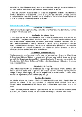 matemáticos, símbolos especiales y marcas de puntuación. El Mapa de caracteres se uti-
liza para acceder a caracteres que no estén disponibles en el teclado.
El Mapa de caracteres muestra todos los caracteres disponibles en todos los sistemas de
escritura de idiomas en el sistema, usando el conjunto de caracteres Unicode. Unicode
es un conjunto de caracteres estándar con el objetivo de incluir todos los caracteres que
se usan en todos los idiomas escritos en el mundo.
HERRAMIENTAS DEL SISTEMA
Administración del Disco
Esta herramienta sirve para montar, desmontar y verificar sistemas de ficheros. Cumple
la función del comando fdisk.
Analizador del Uso de Disco
El Analizador de uso del disco se utiliza para analizar el uso del disco en cualquier en-
torno GNOME. Está gráficamente basado en menús. El Analizador de uso del disco puede
analizar fácilmente tanto el árbol del sistema de archivos completo, como una rama es-
pecífica del directorio solicitada por el usuario (local o remota). El programa también
detecta en tiempo real cualquier cambio hecho en su carpeta personal así como el mon-
taje/desmontaje de cualquier dispositivo. Proporciona un gráfico de mapa de árbol a
ventana completa para cada carpeta seleccionada.
Asistente de Problemas SELinux
Esta herramienta nos ofrece una interfaz para ver las negaciones de acceso del Asistente
de Problemas SELinux. SELinux es una característica de seguridad de Linux que provee
una variedad de políticas de seguridad, incluyendo el estilo de acceso a los controles del
Departamento de Defensa de Estados Unidos, a través del uso de módulos de Seguridad
en el kernel de Linux.
Estadísticas de Energía
Esta pantalla nos muestra las estadísticas de energía de nuestro sistema portátil, ade-
más de observar como ésta se gestiona en nuestro sistema. Podemos ver el perfil de
tiempo de carga y descarga y los perfiles de precisión de estos tiempos. Además pode-
mos ver los registros históricos de energía y voltaje.
Monitor del Sistema
A través de Monitor del Sistema podemos obtener la información básica y monitorear los
procesos del sistema, el uso de los recursos del sistema y de los sistemas de archivos.
También puede usar el Monitor del sistema para modificar el comportamiento de su sis-
tema.
En esta ventana podemos observar 4 pestañas que nos dan información ordenada sobre
el sistema, los procesos activos, los recursos del sistema y los sistemas de archivos.
51 ·
 