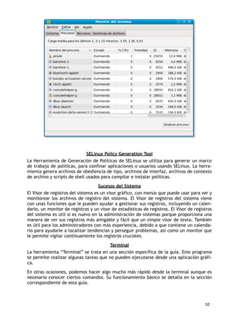SELinux Policy Generation Tool
La Herramienta de Generación de Políticas de SELinux se utiliza para generar un marco
de trabajo de políticas, para confinar aplicaciones o usuarios usando SELinux. La herra-
mienta genera archivos de obediencia de tipo, archivos de interfaz, archivos de contexto
de archivo y scripts de shell usados para compilar e instalar políticas.
Sucesos del Sistema
El Visor de registros del sistema es un visor gráfico, con menús que puede usar para ver y
monitorear los archivos de registro del sistema. El Visor de registros del sistema viene
con unas funciones que le pueden ayudar a gestionar sus registros, incluyendo un calen-
dario, un monitor de registros y un visor de estadísticas de registros. El Visor de registros
del sistema es útil si es nuevo en la administración de sistemas porque proporciona una
manera de ver sus registros más amigable y fácil que un simple visor de texto. También
es útil para los administradores con más experiencia, debido a que contiene un calenda-
rio para ayudarle a localizar tendencias y perseguir problemas, así como un monitor que
le permite vigilar continuamente los registros cruciales.
Terminal
La herramienta “Terminal” se trata en una sección específica de la guía. Este programa
te permite realizar algunas tareas que no pueden ejecutarse desde una aplicación gráfi-
ca.
En otras ocasiones, podemos hacer algo mucho más rápido desde la terminal aunque es
necesario conocer ciertos comandos. Su funcionamiento básico se detalla en la sección
correspondiente de esta guía.
52 ·
 