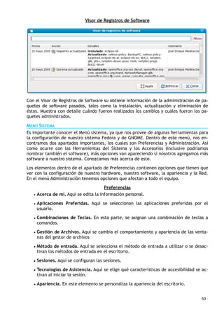 Visor de Registros de Software
Con el Visor de Registros de Software su obtiene información de la administración de pa-
quetes de software pasados, tales como la instalación, actualización y eliminación de
éstos. Muestra con detalle cuándo fueron realizados los cambios y cuáles fueron los pa-
quetes administrados.
MENÚ SISTEMA
Es importante conocer el Menú sistema, ya que nos provee de algunas herramientas para
la configuración de nuestro sistema Fedora y de GNOME. Dentro de este menú, nos en-
contramos dos apartados importantes, los cuales son Preferencias y Administración. Así
como ocurre con las Herramientas del Sistema y los Accesorios (inclusive podríamos
nombrar también el software), más opciones van apareciendo si nosotros agregamos más
software a nuestro sistema. Conozcamos más acerca de esto.
Los elementos dentro de el apartado de Preferencias contienen opciones que tienen que
ver con la configuración de nuestro hardware, nuestro software, la apariencia y la Red.
En el menú Administración tenemos opciones que afectan a todo el equipo.
Preferencias
• Acerca de mí. Aquí se edita la información personal.
• Aplicaciones Preferidas. Aquí se seleccionan las aplicaciones preferidas por el
usuario.
• Combinaciones de Teclas. En esta parte, se asignan una combinación de teclas a
comandos.
• Gestión de Archivos. Aquí se cambia el comportamiento y apariencia de las venta-
nas del gestor de archivos
• Método de entrada. Aquí se selecciona el método de entrada a utilizar o se desac-
tivan los métodos de entrada en el escritorio.
• Sesiones. Aquí se configuran las sesiones.
• Tecnologías de Asistencia. Aquí se elige qué características de accesibilidad se ac-
tivan al iniciar la sesión.
• Apariencia. En este elemento se personaliza la apariencia del escritorio.
53 ·
 