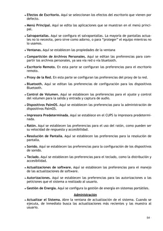 • Efectos de Escritorio. Aquí se seleccionan los efectos del escritorio que vienen por
defecto.
• Menú Principal. Aquí se edita las aplicaciones que se muestran en el menú princi-
pal.
• Salvapantallas. Aquí se configura el salvapantallas. La mayoría de pantallas actua-
les no lo necesita, pero sirve como adorno, o para “proteger” el equipo mientras no
lo usamos.
• Ventanas. Aquí se establecen las propiedades de la ventana
• Compartición de Archivos Personales. Aquí se editan las preferencias para com-
partir los archivos personales, ya sea vía red o vía bluetooth.
• Escritorio Remoto. En esta parte se configuran las preferencias para el escritorio
remoto.
• Proxy de la Red. En esta parte se configuran las preferencias del proxy de la red.
• Bluetooth. Aquí se editan las preferencias de configuración para los dispositivos
Bluetooth.
• Control de Volumen. Aquí se establecen las preferencias para el ajuste y control
del volumen para la salida y entrada y captura de audio.
• Dispositivos PalmOS. Aquí se establecen las preferencias para la administración de
dispositivos PalmOS.
• Impresora Predeterminada. Aquí se establece en el CUPS la impresora predetermi-
nada.
• Ratón. Aquí se establecen las preferencias para el uso del ratón, como pueden ser
su velocidad de respuesta y accesibilidad.
• Resolución de Pantalla. Aquí se establecen las preferencias para la resolución de
pantalla.
• Sonido. Aquí se establecen las preferencias para la configuración de los dispositivos
de sonido.
• Teclado. Aquí se establecen las preferencias para el teclado, como la distribución y
accesibilidad.
• Actualizaciones de software. Aquí se establecen las preferencias para el manejo
de las actualizaciones de software.
• Autorizaciones. Aquí se establecen las preferencias para las autorizaciones a las
peticiones que el sistema a realizado al usuario.
• Gestión de Energía. Aquí se configura la gestión de energía en sistemas portátiles.
Administración
• Actualizar el Sistema. Abre la ventana de actualización de el sistema. Cuando se
ejecuta, de inmediato busca las actualizaciones más recientes y las muestra al
usuario.
54 ·
 
