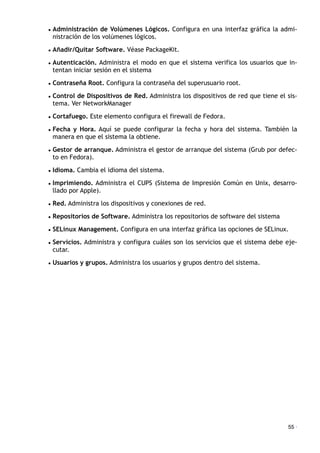 • Administración de Volúmenes Lógicos. Configura en una interfaz gráfica la admi-
nistración de los volúmenes lógicos.
• Añadir/Quitar Software. Véase PackageKit.
• Autenticación. Administra el modo en que el sistema verifica los usuarios que in-
tentan iniciar sesión en el sistema
• Contraseña Root. Configura la contraseña del superusuario root.
• Control de Dispositivos de Red. Administra los dispositivos de red que tiene el sis-
tema. Ver NetworkManager
• Cortafuego. Este elemento configura el firewall de Fedora.
• Fecha y Hora. Aquí se puede configurar la fecha y hora del sistema. También la
manera en que el sistema la obtiene.
• Gestor de arranque. Administra el gestor de arranque del sistema (Grub por defec-
to en Fedora).
• Idioma. Cambia el idioma del sistema.
• Imprimiendo. Administra el CUPS (Sistema de Impresión Común en Unix, desarro-
llado por Apple).
• Red. Administra los dispositivos y conexiones de red.
• Repositorios de Software. Administra los repositorios de software del sistema
• SELinux Management. Configura en una interfaz gráfica las opciones de SELinux.
• Servicios. Administra y configura cuáles son los servicios que el sistema debe eje-
cutar.
• Usuarios y grupos. Administra los usuarios y grupos dentro del sistema.
55 ·
 