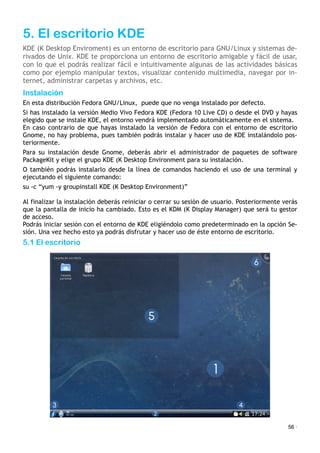 5. El escritorio KDE
KDE (K Desktop Enviroment) es un entorno de escritorio para GNU/Linux y sistemas de-
rivados de Unix. KDE te proporciona un entorno de escritorio amigable y fácil de usar,
con lo que el podrás realizar fácil e intuitivamente algunas de las actividades básicas
como por ejemplo manipular textos, visualizar contenido multimedia, navegar por in-
ternet, administrar carpetas y archivos, etc.
Instalación
En esta distribución Fedora GNU/Linux,! puede que no venga instalado por defecto.
Si has instalado la versión Medio Vivo Fedora KDE (Fedora 10 Live CD) o desde el DVD y hayas
elegido que se instale KDE, el entorno vendrá implementado automáticamente en el sistema.
En caso contrario de que hayas instalado la versión de Fedora con el entorno de escritorio
Gnome, no hay problema, pues también podrás instalar y hacer uso de KDE instalándolo pos-
teriormente.
Para su instalación desde Gnome, deberás abrir el administrador de paquetes de software
PackageKit y elige el grupo KDE (K Desktop Environment para su instalación.
O también podrás instalarlo desde la línea de comandos haciendo el uso de una terminal y
ejecutando el siguiente comando:
su -c “yum -y groupinstall KDE (K Desktop Environment)”
Al finalizar la instalación deberás reiniciar o cerrar su sesión de usuario. Posteriormente verás
que la pantalla de inicio ha cambiado. Esto es el KDM (K Display Manager) que será tu gestor
de acceso.
Podrás iniciar sesión con el entorno de KDE eligiéndolo como predeterminado en la opción Se-
sión. Una vez hecho esto ya podrás disfrutar y hacer uso de éste entorno de escritorio.
5.1 El escritorio
56 ·
 