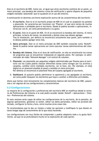 Este es el escritorio de KDE. Como ves, al igual que otros escritorios contiene de un panel, un
menú principal, una bandeja del sistema o área de notificación y aparte dispone de pequeños
widgets llamados "plasmoids" que te ayudarán en el uso del entorno.
A continuación te daremos una breve explicación acerca de las características del escritorio:
1. El escritorio. Este es el el escritorio propio de KDE en el cuál se acoplarán los paneles
y plasmoids. Se caracteriza por funcionar con "Plasma", el que será núcleo de muchas
aplicaciones o utilidades para el escritorio. Desde él podrás acceder a aplicaciones, in-
teractuar con él, así como personalizarlo a tu gusto.
2. El panel. Este es el panel de KDE. En él se encontrará la bandeja del sistema, el menú
principal, la barra de tareas, los plasmoids y demás cosas que desees agregar.
Tras la instalación, por defecto se encontrará únicamente este panel, pero también si
lo deseas podrás agregar otros más.
3. Menú principal. Este es el menú principal de KDE también conocido como "Kickoff".
Desde él podrás lanzar aplicaciones así como ejecutar tareas administrativas del siste-
ma.
4. Bandeja del sistema. Esta es el área de notificación, en ella se encontrarán los iconos
de programas que se encuentren trabajando en segundo plano. Por ejemplo: el admi-
nistrador de redes "Network Manager" o el control de volumen.
5. Plasmoid. Los plasmoids son pequeños widgets administrados por Plasma para el escri-
torio con los cuales podrás realizar diferentes tareas como navegar por tus archivos y
carpetas, cambiar entre múltiples escritorios, ver la hora, etc. Por ejemplo, el reloj
digital es un plasmoid añadido al panel o también el menú principal.
Por defecto se encontrará el plasmoid Vista de Carpeta agregado al escritorio.
6. Dashboard. Al pulsarlo podrás administrar la apariencia y los agregados al escritorio,
así como poder bloquear los elementos que haya o cambiar a diferentes actividades.
Ahora que hemos visto brevemente los complementos básicos del escritorio de KDE, pasare-
mos a ver algunas de sus configuraciones y características
5.2 Configuraciones
La mayoría de la configuración y preferencias del escritorio KDE se modifican desde la venta-
na de Preferencias del Sistema a la cuál podrá acceder desde: Kickoff > Aplicaciones > Siste-
ma > Preferencias del sistema.
En esta ventana serás capaz de editar las configuraciones de tu escritorio, de la pantalla, de
algunas aplicaciones, gestionar tu sesión, editar tus datos personales, editar las acciones del
teclado, configurar la fecha y hora, entre muchas otras cosas más.
Te recomendamos que le des un vistazo a todas las opciones y modifiques lo que desees en
tanto tengas algo de conocimiento de lo que estas haciendo.
Las configuraciones son muy fáciles de comprender y podrás adaptarlo todo a tu gusto fácil-
mente, así que no se profundizará mucho en la explicación de cada opción.
57 ·
 