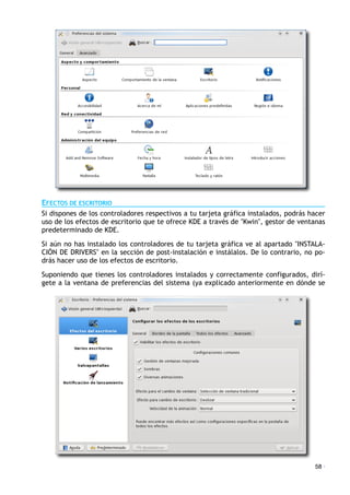 EFECTOS DE ESCRITORIO
Si dispones de los controladores respectivos a tu tarjeta gráfica instalados, podrás hacer
uso de los efectos de escritorio que te ofrece KDE a través de "Kwin", gestor de ventanas
predeterminado de KDE.
Si aún no has instalado los controladores de tu tarjeta gráfica ve al apartado "INSTALA-
CIÓN DE DRIVERS" en la sección de post-instalación e instálalos. De lo contrario, no po-
drás hacer uso de los efectos de escritorio.
Suponiendo que tienes los controladores instalados y correctamente configurados, dirí-
gete a la ventana de preferencias del sistema (ya explicado anteriormente en dónde se
58 ·
 