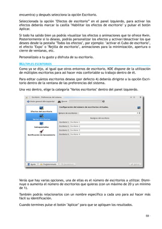 encuentra) y después selecciona la opción Escritorio.
Seleccionada la opción "Efectos de escritorio” en el panel izquierdo, para activar los
efectos deberás marcar la casilla "Habilitar los efectos de escritorio" y pulsar el botón
Aplicar.
Si todo ha salido bien ya podrás visualizar los efectos o animaciones que te ofrece Kwin.
Posteriormente si lo deseas, podrás personalizar los efectos y activar/desactivar los que
desees desde la pestaña "Todos los efectos", por ejemplo: "activar el Cubo de escritorio",
el efecto "Expo" o "Rejilla de escritorio", animaciones para la minimización, apertura o
cierre de ventanas, etc.
Personalízalo a tu gusto y disfruta de su escritorio.
MÚLTIPLES ESCRITORIOS
Como ya se dijo, al igual que otros entornos de escritorio, KDE dispone de la utilización
de múltiples escritorios para así hacer más confortable su trabajo dentro de él.
Para editar cuántos escritorios deseas (por defecto 4) deberás dirigirte a la opción Escri-
torio dentro de la ventana de las preferencias del sistema.
Una vez dentro, elige la categoría "Varios escritorios" dentro del panel izquierdo.
Verás que hay varias opciones, una de ellas es el número de escritorios a utilizar. Dismi-
nuye o aumenta el número de escritorios que quieras (con un máximo de 20 y un mínimo
de 1).
También podrás relacionarlos con un nombre específico a cada uno para así hacer más
fácil su identificación.
Cuando termines pulse el botón "Aplicar" para que se apliquen los resultados.
59 ·
 
