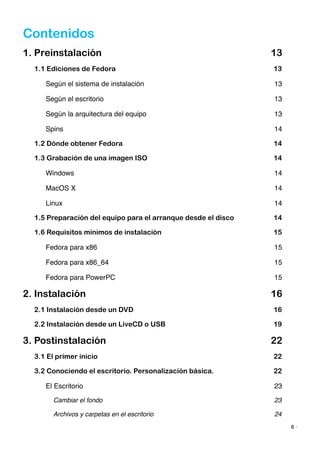 Contenidos
1. Preinstalación 13
1.1 Ediciones de Fedora 13
Según el sistema de instalación! 13
Según el escritorio! 13
Según la arquitectura del equipo! 13
Spins! 14
1.2 Dónde obtener Fedora 14
1.3 Grabación de una imagen ISO 14
Windows! 14
MacOS X! 14
Linux! 14
1.5 Preparación del equipo para el arranque desde el disco 14
1.6 Requisitos mínimos de instalación 15
Fedora para x86! 15
Fedora para x86_64! 15
Fedora para PowerPC! 15
2. Instalación 16
2.1 Instalación desde un DVD 16
2.2 Instalación desde un LiveCD o USB 19
3. Postinstalación 22
3.1 El primer inicio 22
3.2 Conociendo el escritorio. Personalización básica. 22
El Escritorio! 23
Cambiar el fondo! 23
Archivos y carpetas en el escritorio! 24
6 ·
 