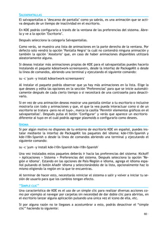 SALVAPANTALLAS
El salvapantallas o "descanso de pantalla" como ya sabrás, es una animación que se acti-
va después de un tiempo de inactividad en el escritorio.
En KDE podrás configurarlo a través de la ventana de las preferencias del sistema. Ábre-
la y ve a la opción "Escritorio".
Después selecciona la categoría Salvapantallas.
Como verás, se muestra una lista de animaciones en la parte derecha de la ventana. Por
defecto solo vendrá la opción "Pantalla Negra" la cuál no contendrá ninguna animación y
también la opción "Aleatorio" que, en caso de haber animaciones disponibles utilizará
aleatoriamente alguna.
Si deseas instalar más animaciones propias de KDE para el salvapantallas puedes hacerlo
instalando el paquete kdeartwork-screensavers, desde la interfaz de PackageKit o desde
la línea de comandos, abriendo una terminal y ejecutando el siguiente comando:
su -c 'yum -y install kdeartwork-screensavers'
Al instalar el paquete podrás observar que ya hay más animaciones en la lista. Elige la
que desees y edita las opciones en la sección "Preferencias" para que se inicie automáti-
camente después de cada cierto tiempo o si necesitará de una contraseña para desacti-
varlo.
Si en vez de una animación deseas mostrar una pantalla similar a tu escritorio o inclusive
mostrarla con todo y animaciones y que, el que la vea pueda interactuar como si de un
escritorio se tratara -pero no el tuyo-, marca la casilla "Permitir elementos gráficos en el
salvapantallas". Después pulsa el botón "Configurar" y verás que aparece un escritorio
diferente al tuyo en el cuál podrás agregar plasmoids o configurarlo como desees.
IDIOMA
Si por algún motivo no dispones de tu entorno de escritorio KDE en español, puedes ins-
talar mediante la interfaz de PackageKit los paquetes del idioma: kde-l10n-Spanish y
kde-i18n-Spanish o desde la línea de comandos abriendo una terminal y ejecutando el
siguiente comando:
su -c 'yum -y install kde-l10n-Spanish kde-i18n-Spanish'
Una vez instalados estos paquetes deberás ir hacia las preferencias del sistema: Kickoff
> Aplicaciones > Sistema > Preferencias del sistema. Después selecciona la opción "Re-
gión e idioma". Estando en las opciones de País/Región e idioma, agrega el idioma espa-
ñol pulsando el botón Añadir idioma y seleccionándolo de la lista, opcionalmente haz lo
mismo eligiendo la región en la que te encuentras.
Al terminar de hacer esto, necesitarás reiniciar el sistema o salir y volver a iniciar tu se-
sión de usuario para que los cambios tengan efecto.
“SIMPLE CLIC”
Una característica de KDE es el uso de un simple clic para realizar diversas acciones co-
mo por ejemplo al navegar por carpetas sin necesidad de dar doble clic para abrirlas, en
el escritorio lanzar alguna aplicación pulsando una única vez el icono de ella, etc.
Si por alguna razón no te llegases a acostumbrar a esto, podrás desactivar el “simple
clic” haciendo lo siguiente:
60 ·
 