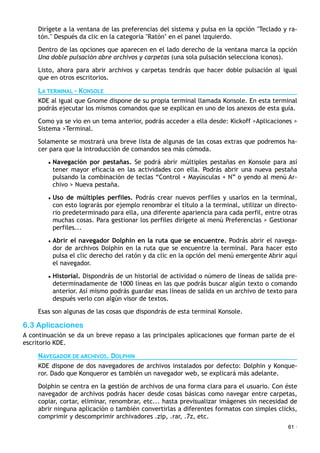 Dirígete a la ventana de las preferencias del sistema y pulsa en la opción "Teclado y ra-
tón." Después da clic en la categoría "Ratón" en el panel izquierdo.
Dentro de las opciones que aparecen en el lado derecho de la ventana marca la opción
Una doble pulsación abre archivos y carpetas (una sola pulsación selecciona iconos).
Listo, ahora para abrir archivos y carpetas tendrás que hacer doble pulsación al igual
que en otros escritorios.
LA TERMINAL – KONSOLE
KDE al igual que Gnome dispone de su propia terminal llamada Konsole. En esta terminal
podrás ejecutar los mismos comandos que se explican en uno de los anexos de esta guía.
Como ya se vio en un tema anterior, podrás acceder a ella desde: Kickoff >Aplicaciones >
Sistema >Terminal.
Solamente se mostrará una breve lista de algunas de las cosas extras que podremos ha-
cer para que la introducción de comandos sea más cómoda.
• Navegación por pestañas. Se podrá abrir múltiples pestañas en Konsole para así
tener mayor eficacia en las actividades con ella. Podrás abrir una nueva pestaña
pulsando la combinación de teclas “Control + Mayúsculas + N” o yendo al menú Ar-
chivo > Nueva pestaña.
• Uso de múltiples perfiles. Podrás crear nuevos perfiles y usarlos en la terminal,
con esto lograrás por ejemplo renombrar el título a la terminal, utilizar un directo-
rio predeterminado para ella, una diferente apariencia para cada perfil, entre otras
muchas cosas. Para gestionar los perfiles dirígete al menú Preferencias > Gestionar
perfiles...
• Abrir el navegador Dolphin en la ruta que se encuentre. Podrás abrir el navega-
dor de archivos Dolphin en la ruta que se encuentre la terminal. Para hacer esto
pulsa el clic derecho del ratón y da clic en la opción del menú emergente Abrir aquí
el navegador.
• Historial. Dispondrás de un historial de actividad o número de líneas de salida pre-
determinadamente de 1000 líneas en las que podrás buscar algún texto o comando
anterior. Así mismo podrás guardar esas líneas de salida en un archivo de texto para
después verlo con algún visor de textos.
Esas son algunas de las cosas que dispondrás de esta terminal Konsole.
6.3 Aplicaciones
A continuación se da un breve repaso a las principales aplicaciones que forman parte de el
escritorio KDE.
NAVEGADOR DE ARCHIVOS. DOLPHIN
KDE dispone de dos navegadores de archivos instalados por defecto: Dolphin y Konque-
ror. Dado que Konqueror es también un navegador web, se explicará más adelante.
Dolphin se centra en la gestión de archivos de una forma clara para el usuario. Con éste
navegador de archivos podrás hacer desde cosas básicas como navegar entre carpetas,
copiar, cortar, eliminar, renombrar, etc... hasta previsualizar imágenes sin necesidad de
abrir ninguna aplicación o también convertirlas a diferentes formatos con simples clicks,
comprimir y descomprimir archivadores .zip, .rar, .7z, etc.!
61 ·
 