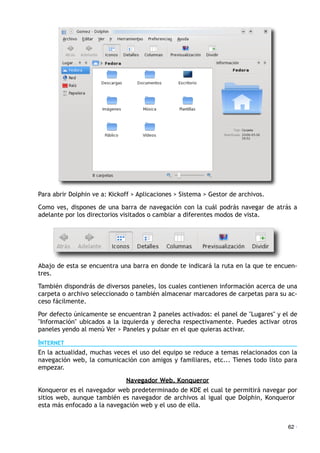 Para abrir Dolphin ve a: Kickoff > Aplicaciones > Sistema > Gestor de archivos.
Como ves, dispones de una barra de navegación con la cuál podrás navegar de atrás a
adelante por los directorios visitados o cambiar a diferentes modos de vista.
Abajo de esta se encuentra una barra en donde te indicará la ruta en la que te encuen-
tres.
También dispondrás de diversos paneles, los cuales contienen información acerca de una
carpeta o archivo seleccionado o también almacenar marcadores de carpetas para su ac-
ceso fácilmente.
Por defecto únicamente se encuentran 2 paneles activados: el panel de "Lugares" y el de
"Información" ubicados a la izquierda y derecha respectivamente. Puedes activar otros
paneles yendo al menú Ver > Paneles y pulsar en el que quieras activar.
INTERNET
En la actualidad, muchas veces el uso del equipo se reduce a temas relacionados con la
navegación web, la comunicación con amigos y familiares, etc... Tienes todo listo para
empezar.
Navegador Web. Konqueror
Konqueror es el navegador web predeterminado de KDE el cual te permitirá navegar por
sitios web, aunque también es navegador de archivos al igual que Dolphin, Konqueror
esta más enfocado a la navegación web y el uso de ella.
62 ·
 