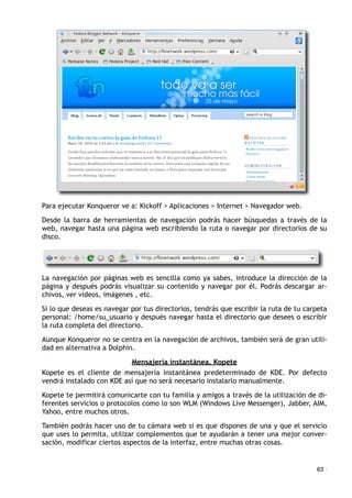 Para ejecutar Konqueror ve a: Kickoff > Aplicaciones > Internet > Navegador web.
Desde la barra de herramientas de navegación podrás hacer búsquedas a través de la
web, navegar hasta una página web escribiendo la ruta o navegar por directorios de su
disco.
La navegación por páginas web es sencilla como ya sabes, introduce la dirección de la
página y después podrás visualizar su contenido y navegar por él. Podrás descargar ar-
chivos, ver vídeos, imágenes , etc.
Si lo que deseas es navegar por tus directorios, tendrás que escribir la ruta de tu carpeta
personal: /home/su_usuario y después navegar hasta el directorio que desees o escribir
la ruta completa del directorio.
Aunque Konqueror no se centra en la navegación de archivos, también será de gran utili-
dad en alternativa a Dolphin.
Mensajería instantánea. Kopete
Kopete es el cliente de mensajería instantánea predeterminado de KDE. Por defecto
vendrá instalado con KDE así que no será necesario instalarlo manualmente.
Kopete te permitirá comunicarte con tu familia y amigos a través de la utilización de di-
ferentes servicios o protocolos como lo son WLM (Windows Live Messenger), Jabber, AIM,
Yahoo, entre muchos otros.
También podrás hacer uso de tu cámara web si es que dispones de una y que el servicio
que uses lo permita, utilizar complementos que te ayudarán a tener una mejor conver-
sación, modificar ciertos aspectos de la interfaz, entre muchas otras cosas.
63 ·
 