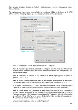 Para acceder a Kopete dirígete a: Kickoff > Aplicaciones > Internet > Mensajería instan-
tánea/Kopete.
Te explicaremos brevemente cómo añadir tu cuenta de Jabber o de Gmail y de WLM
(Windows Live Messenger) para que puedas comunicarte con tus contactos.
Paso 1: Abre Kopete y ve al menú Preferencias > Configurar
Paso 2: Fijándote que esté seleccionada la categoría Cuentas en el panel izquierdo,
pulsa el botón "Añadir cuenta" en el lado derecho de la ventana. Te aparecerá una
ventana emergente.
Paso 3: Selecciona el servicio ya sea Jabber o WLM Messenger y pulsa el botón "Si-
guiente". [Fig. 6.3.1]
Paso 4: Introduce en el campo de texto ID de Jabber o Pasaporte de WLM tu direc-
ción respectiva a tu servicio que utilices y pulsa el botón "Siguiente". [Fig. 6.3.2]
Si lo deseas también marca la casilla "Recordar contraseña". Estoy hará que Kopete
recuerde tu contraseña y no tengas que escribirla cada vez que inicias sesión.
Paso 5: (Si vas a usar una cuenta de WLM no necesitarás realizar esto, únicamente
es para cuentas de Gmail) Ve a la pestaña Conexión y marca la casilla "Utilizar ci-
frado de protocolo (SSL)" después marca la casilla "Prevalecer sobre la información
predefinida del servidor" y en el campo de texto Servidor escribe: talk.google.com
Asegúrate que el numero del puerto sea 5223.
Una vez modificado esto pulsa el botón "Siguiente"
64 ·
Figuras 6.3.1. y 6.3.2
 