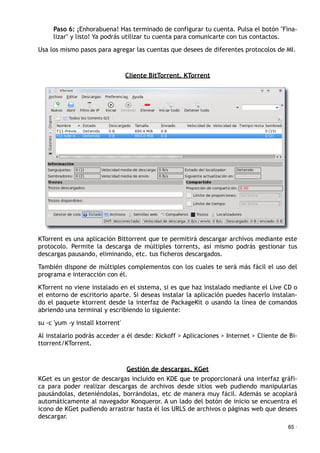 Paso 6: ¡Enhorabuena! Has terminado de configurar tu cuenta. Pulsa el botón "Fina-
lizar" y listo! Ya podrás utilizar tu cuenta para comunicarte con tus contactos.
Usa los mismo pasos para agregar las cuentas que desees de diferentes protocolos de MI.
Cliente BitTorrent. KTorrent
KTorrent es una aplicación Bittorrent que te permitirá descargar archivos mediante este
protocolo. Permite la descarga de múltiples torrents, así mismo podrás gestionar tus
descargas pausando, eliminando, etc. tus ficheros descargados.
También dispone de múltiples complementos con los cuales te será más fácil el uso del
programa e interacción con él.
KTorrent no viene instalado en el sistema, si es que haz instalado mediante el Live CD o
el entorno de escritorio aparte. Si deseas instalar la aplicación puedes hacerlo instalan-
do el paquete ktorrent desde la interfaz de PackageKit o usando la línea de comandos
abriendo una terminal y escribiendo lo siguiente:
su -c 'yum -y install ktorrent'
Al instalarlo podrás acceder a él desde: Kickoff > Aplicaciones > Internet > Cliente de Bi-
ttorrent/KTorrent.
Gestión de descargas. KGet
KGet es un gestor de descargas incluido en KDE que te proporcionará una interfaz gráfi-
ca para poder realizar descargas de archivos desde sitios web pudiendo manipularlas
pausándolas, deteniéndolas, borrándolas, etc de manera muy fácil. Además se acoplará
automáticamente al navegador Konqueror. A un lado del botón de inicio se encuentra el
icono de KGet pudiendo arrastrar hasta él los URLS de archivos o páginas web que desees
descargar.
65 ·
 