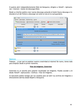 Si quieres abrir independientemente KGet de Konqueror, dirígete a: Kickoff > Aplicacio-
nes > Internet > Gestor de descargas/KGet.
Desde su interfaz podrás crear nuevas descargas pulsando el botón Nueva descarga e in-
dicando el url del fichero a descargar así como la ruta en la cual guardarlo.
GRÁFICOS
Trabajar... ¿o por qué no explotar nuestra creatividad al máximo? De nuevo, tienes todo
para empezar desde el primer momento.
Visor de imágenes. Gwenview
Gwenview es un sencillo pero potente visualizador de imágenes. Puedes acceder a él
desde: Kickoff > Aplicaciones > Gráficos > Visor de imágenes.
Al ejecutarlo podrás navegar por tus carpetas para así abrir tus archivos de imágenes o
directamente abrirlas desde Dolphin o Konqueror.
66 ·
 