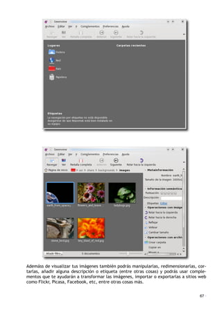 Ademáss de visualizar tus imágenes también podrás manipularlas, redimensionarlas, cor-
tarlas, añadir alguna descripción o etiqueta (entre otras cosas) y podrás usar comple-
mentos que te ayudarán a transformar las imágenes, importar o exportarlas a sitios web
como Flickr, Picasa, Facebook, etc, entre otras cosas más.
67 ·
 
