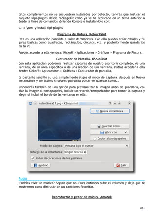Estos complementos no se encuentran instalados por defecto, tendrás que instalar el
paquete kipi-plugins desde PackageKit como ya se ha explicado en un tema anterior o
desde la línea de comandos abriendo Konsole e instalándolo con:
su -c 'yum -y install kipi-plugins'
Programa de Pintura. KolourPaint
Esta es una aplicación parecida a Paint de Windows. Con ella puedes crear dibujos y fi-
guras básicas como cuadrados, rectángulos, círculos, etc. y posteriormente guardarlos
en tu PC.
Puedes acceder a ella yendo a: Kickoff > Aplicaciones > Gráficos > Programa de Pintura.
Capturador de Pantalla. KSnapShot
Con esta aplicación podremos realizar capturas de nuestro escritorio completo, de una
ventana, de un área específica o de una sección de una ventana. Podrás acceder a ella
desde: Kickoff > Aplicaciones > Gráficos > Capturador de pantalla.
Es bastante sencillo su uso, simplemente eliges el modo de captura, después en Nueva
instantánea y por último si deseas guardarla pulsar en Guardar como...
Dispondrás también de una opción para previsualizar la imagen antes de guardarla, co-
piar la imagen al portapapeles, incluir un retardo/temporizador para tomar la captura y
elegir si incluir el borde de las ventanas en ella.
AUDIO
¿Podrías vivir sin música? Seguro que no. Pues entonces sube el volumen y deja que te
mostremos como disfrutar de tus canciones favoritas.
Reproductor y gestor de música. Amarok
68 ·
 