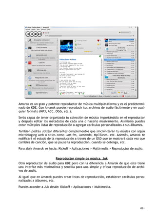Amarok es un gran y potente reproductor de música multiplataforma y es el predetermi-
nado de KDE. Con Amarok puedes reproducir tus archivos de audio fácilmente y en cual-
quier formato (MP3, ACC, OGG, etc.).
Serás capaz de tener organizada tu colección de música importándola en el reproductor
y después editar los metadatos de cada una o hacerlo masivamente. Asimismo puedes
crear múltiples listas de reproducción o agregar carátulas personalizadas a sus álbumes.
También podrás utilizar diferentes complementos que sincronizarán tu música con algún
microbloging web o sitios como Last.fm, Jamendo, Mp3Tunes, etc. Además, Amarok te
notificará el estado de la reproducción a través de un OSD que se mostrará cada vez que
cambies de canción, que se pause la reproducción, cuando se detenga, etc.
Para abrir Amarok ve hacia: Kickoff > Aplicaciones > Multimedia > Reproductor de audio.
Reproductor simple de música. Juk
Otro reproductor de audio para KDE pero con la diferencia a Amarok de que este tiene
una interfaz más minimalista y sencilla para una simple y eficaz reproducción de archi-
vos de audio.
Al igual que en Amarok puedes crear listas de reproducción, establecer carátulas perso-
nalizadas a álbumes, etc.
Puedes acceder a Juk desde: Kickoff > Aplicaciones > Multimedia.
69 ·
 