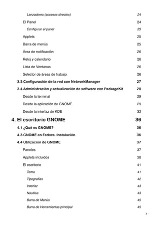 Lanzadores (accesos directos)! 24
El Panel! 24
Conﬁgurar el panel! 25
Applets! 25
Barra de menús! 25
Área de notiﬁcación! 26
Reloj y calendario! 26
Lista de Ventanas! 26
Selector de áreas de trabajo! 26
3.3 Configuración de la red con NetworkManager 27
3.4 Administración y actualización de software con PackageKit 28
Desde la terminal! 29
Desde la aplicación de GNOME! 29
Desde la interfaz de KDE! 32
4. El escritorio GNOME 36
4.1 ¿Qué es GNOME? 36
4.3 GNOME en Fedora. Instalación. 36
4.4 Utilización de GNOME 37
Paneles! 37
Applets incluidos! 38
El escritorio! 41
Tema! 41
Tipografías! 42
Interfaz! 43
Nautilus! 43
Barra de Menús! 45
Barra de Herramientas principal! 45
7 ·
 