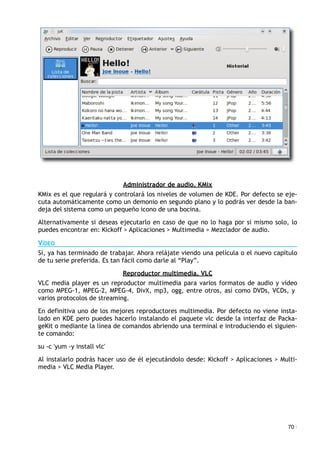 Administrador de audio. KMix
KMix es el que regulará y controlará los niveles de volumen de KDE. Por defecto se eje-
cuta automáticamente como un demonio en segundo plano y lo podrás ver desde la ban-
deja del sistema como un pequeño icono de una bocina.
Alternativamente si deseas ejecutarlo en caso de que no lo haga por si mismo solo, lo
puedes encontrar en: Kickoff > Aplicaciones > Multimedia > Mezclador de audio.
VÍDEO
Sí, ya has terminado de trabajar. Ahora relájate viendo una película o el nuevo capítulo
de tu serie preferida. Es tan fácil como darle al “Play”.
Reproductor multimedia. VLC
VLC media player es un reproductor multimedia para varios formatos de audio y vídeo
como MPEG-1, MPEG-2, MPEG-4, DivX, mp3, ogg, entre otros, así como DVDs, VCDs, y
varios protocolos de streaming.
En definitiva uno de los mejores reproductores multimedia. Por defecto no viene insta-
lado en KDE pero puedes hacerlo instalando el paquete vlc desde la interfaz de Packa-
geKit o mediante la línea de comandos abriendo una terminal e introduciendo el siguien-
te comando:
su -c 'yum -y install vlc'
Al instalarlo podrás hacer uso de él ejecutándolo desde: Kickoff > Aplicaciones > Multi-
media > VLC Media Player.
70 ·
 