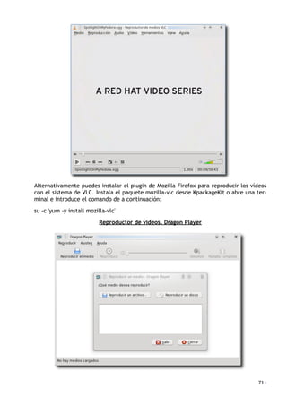 Alternativamente puedes instalar el plugin de Mozilla Firefox para reproducir los vídeos
con el sistema de VLC. Instala el paquete mozilla-vlc desde KpackageKit o abre una ter-
minal e introduce el comando de a continuación:
su -c 'yum -y install mozilla-vlc'
Reproductor de vídeos. Dragon Player
71 ·
 