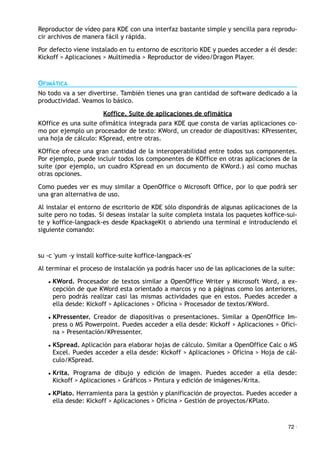 Reproductor de vídeo para KDE con una interfaz bastante simple y sencilla para reprodu-
cir archivos de manera fácil y rápida.
Por defecto viene instalado en tu entorno de escritorio KDE y puedes acceder a él desde:
Kickoff > Aplicaciones > Multimedia > Reproductor de vídeo/Dragon Player.
OFIMÁTICA
No todo va a ser divertirse. También tienes una gran cantidad de software dedicado a la
productividad. Veamos lo básico.
Koffice. Suite de aplicaciones de ofimática
KOffice es una suite ofimática integrada para KDE que consta de varias aplicaciones co-
mo por ejemplo un procesador de texto: KWord, un creador de diapositivas: KPressenter,
una hoja de cálculo: KSpread, entre otras.
KOffice ofrece una gran cantidad de la interoperabilidad entre todos sus componentes.
Por ejemplo, puede incluir todos los componentes de KOffice en otras aplicaciones de la
suite (por ejemplo, un cuadro KSpread en un documento de KWord.) así como muchas
otras opciones.
Como puedes ver es muy similar a OpenOffice o Microsoft Office, por lo que podrá ser
una gran alternativa de uso.
Al instalar el entorno de escritorio de KDE sólo dispondrás de algunas aplicaciones de la
suite pero no todas. Si deseas instalar la suite completa instala los paquetes koffice-sui-
te y koffice-langpack-es desde KpackageKit o abriendo una terminal e introduciendo el
siguiente comando:
su -c 'yum -y install koffice-suite koffice-langpack-es'
Al terminar el proceso de instalación ya podrás hacer uso de las aplicaciones de la suite:
• KWord. Procesador de textos similar a OpenOffice Writer y Microsoft Word, a ex-
cepción de que KWord esta orientado a marcos y no a páginas como los anteriores,
pero podrás realizar casi las mismas actividades que en estos. Puedes acceder a
ella desde: Kickoff > Aplicaciones > Oficina > Procesador de textos/KWord.
• KPressenter. Creador de diapositivas o presentaciones. Similar a OpenOffice Im-
press o MS Powerpoint. Puedes acceder a ella desde: Kickoff > Aplicaciones > Ofici-
na > Presentación/KPressenter.
• KSpread. Aplicación para elaborar hojas de cálculo. Similar a OpenOffice Calc o MS
Excel. Puedes acceder a ella desde: Kickoff > Aplicaciones > Oficina > Hoja de cál-
culo/KSpread.
• Krita. Programa de dibujo y edición de imagen. Puedes acceder a ella desde:
Kickoff > Aplicaciones > Gráficos > Pintura y edición de imágenes/Krita.
• KPlato. Herramienta para la gestión y planificación de proyectos. Puedes acceder a
ella desde: Kickoff > Aplicaciones > Oficina > Gestión de proyectos/KPlato.
72 ·
 
