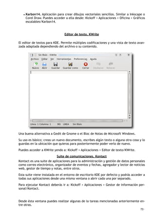 • Karbon14. Aplicación para crear dibujos vectoriales sencillos. Similar a Inkscape o
Corel Draw. Puedes acceder a ella desde: Kickoff > Aplicaciones > Oficina > Gráficos
escalables/Karbon14.
Editor de texto. KWrite
El editor de textos para KDE. Permite múltiples codificaciones y una vista de texto avan-
zada adaptada dependiendo del archivo o su contenido.
Una buena alternativa a Gedit de Gnome o el Bloc de Notas de Microsoft Windows.
Su uso es básico; creas un nuevo documento, escribes algún texto o alguna otra cosa y lo
guardas en la ubicación que quieras para posteriormente poder verlo de nuevo.
Puedes acceder a KWrite yendo a: Kickoff > Aplicaciones > Editor de texto/KWrite.
Suite de comunicaciones. Kontact
Kontact es una suite de aplicaciones para la administración y gestión de datos personales
como correo electrónico, organizador de eventos y fechas, agregador y lector de noticias
web, gestor de tiempo y notas, entre otros.
Esta suite viene instalada en el entorno de escritorio KDE por defecto y podrás acceder a
todas sus aplicaciones desde una misma ventana o abrir cada una por separado.
Para ejecutar Kontact deberás ir a: Kickoff > Aplicaciones > Gestor de información per-
sonal/Kontact.
Desde ésta ventana puedes realizar algunas de la tareas mencionadas anteriormente en-
tre otras.
73 ·
 