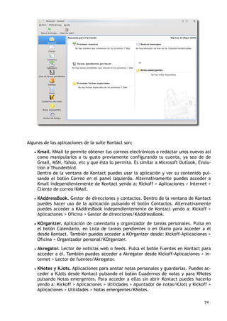 Algunas de las aplicaciones de la suite Kontact son:
• Kmail. KMail te permite obtener tus correos electrónicos o redactar unos nuevos así
como manipularlos a tu gusto previamente configurando tu cuenta, ya sea de de
Gmail, MSN, Yahoo, etc y que ésta lo permita. Es similar a Microsoft Outlook, Evolu-
tion o Thunderbird.
Dentro de la ventana de Kontact puedes usar la aplicación y ver su contenido pul-
sando el botón Correo en el panel izquierdo. Alternativamente puedes acceder a
Kmail independientemente de Kontact yendo a: Kickoff > Aplicaciones > Internet >
Cliente de correo/KMail.
• KAddressBook. Gestor de direcciones y contactos. Dentro de la ventana de Kontact
puedes hacer uso de la aplicación pulsando el botón Contactos. Alternativamente
puedes acceder a KAddresBook independientemente de Kontact yendo a: Kickoff >
Aplicaciones > Oficina > Gestor de direcciones/KAddressBook.
• KOrganizer. Aplicación de calendario y organizador de tareas personales. Pulsa en
el botón Calendario, en Lista de tareas pendientes o en Diario para acceder a él
desde Kontact. También puedes acceder a KOrganizer desde: Kickoff-Aplicaciones >
Oficina > Organizador personal/KOrganizer.
• Akregator. Lector de noticias web o feeds. Pulsa el botón Fuentes en Kontact para
acceder a él. También puedes acceder a Akregator desde Kickoff-Aplicaciones > In-
ternet > Lector de fuentes/Akregator.
• KNotes y KJots. Aplicaciones para anotar notas personales y guardarlas. Puedes ac-
ceder a KJots desde Kontact pulsando el botón Cuadernos de notas y para KNotes
pulsando Notas emergentes. Para acceder a ellas sin abrir Kontact puedes hacerlo
yendo a: Kickoff > Aplicaciones > Utilidades > Apuntador de notas/KJots y Kickoff >
Aplicaciones > Utilidades > Notas emergentes/KNotes.
74 ·
 