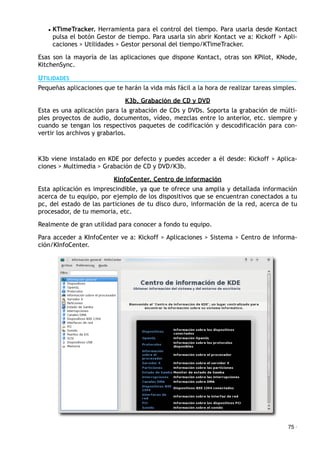 • KTimeTracker. Herramienta para el control del tiempo. Para usarla desde Kontact
pulsa el botón Gestor de tiempo. Para usarla sin abrir Kontact ve a: Kickoff > Apli-
caciones > Utilidades > Gestor personal del tiempo/KTimeTracker.
Esas son la mayoría de las aplicaciones que dispone Kontact, otras son KPilot, KNode,
KitchenSync.
UTILIDADES
Pequeñas aplicaciones que te harán la vida más fácil a la hora de realizar tareas simples.
K3b. Grabación de CD y DVD
Esta es una aplicación para la grabación de CDs y DVDs. Soporta la grabación de múlti-
ples proyectos de audio, documentos, vídeo, mezclas entre lo anterior, etc. siempre y
cuando se tengan los respectivos paquetes de codificación y descodificación para con-
vertir los archivos y grabarlos.
K3b viene instalado en KDE por defecto y puedes acceder a él desde: Kickoff > Aplica-
ciones > Multimedia > Grabación de CD y DVD/K3b.
KinfoCenter. Centro de información
Esta aplicación es imprescindible, ya que te ofrece una amplia y detallada información
acerca de tu equipo, por ejemplo de los dispositivos que se encuentran conectados a tu
pc, del estado de las particiones de tu disco duro, información de la red, acerca de tu
procesador, de tu memoria, etc.
Realmente de gran utilidad para conocer a fondo tu equipo.
Para acceder a KInfoCenter ve a: Kickoff > Aplicaciones > Sistema > Centro de informa-
ción/KInfoCenter.
75 ·
 