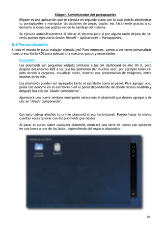 Klipper. Administrador del portapapeles
Klipper es una aplicación que se ejecuta en segundo plano con la cual podrás administrar
tu portapapeles y manipular las acciones de pegar, copiar, etc fácilmente gracias a su
demonio o icono que podrás ver en la bandeja del sistema.
Se ejecuta automáticamente al iniciar el sistema pero si por alguna razón dejara de ha-
cerlo puedes ejecutarlo desde: Kickoff > Aplicaciones > Portapapeles.
6.4 Personalización
A todo el mundo le gusta trabajar cómodo ¿no? Pues entonces, vamos a ver como personalizar
nuestro escritorio KDE para adecuarlo a nuestros gustos y necesidades.
PLASMOIDS
Los plasmoids son pequeños widgets similares a los del dashboard de Mac OS X, pero
propios del entorno KDE a los que les podremos dar muchos usos, por ejemplo tener rá-
pido acceso a carpetas, visualizar notas, mostrar una presentación de imágenes, entre
muchos otros más.
Los plasmoids pueden ser agregados tanto al escritorio como al panel. Para agregar uno,
pulsa clic derecho en el escritorio o en el panel dependiendo de donde desees añadirlo y
después haz clic en "Añadir componente".
Aparecerá una nueva ventana emergente selecciona el plasmoid que desees agregar y da
clic en "Añadir componente".
Con esto habrás añadido tu primer plasmoid al escritorio/panel. Puedes hacer lo mismo
cuantas veces quieras con los plasmoids que desees.
Al pasar el cursor sobre cualquier plasmoid, mostrará una serie de iconos con opciones
en una barra a uno de los lados, dependiendo del espacio disponible.
76 ·
 
