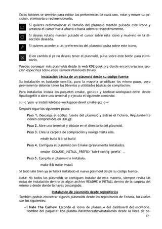 Estos botones te servirán para editar las preferencias de cada uno, rotar y mover su po-
sición, eliminarlo o redimensionarlo.
Si quieres redimensionar el tamaño del plasmoid mantén pulsado este icono y
arrastra el cursor hacia afuera o hacia adentro respectivamente.
Si deseas rotarlo mantén pulsado el cursor sobre este icono y muévelo en la di-
rección deseada.
Si quieres acceder a las preferencias del plasmoid pulsa sobre este icono.
O en cambio si ya no deseas tener el plasmoid, pulsa sobre este botón para elimi-
narlo.
Puedes conseguir más plasmoids desde la web KDE-Look.org donde encontrarás una sec-
ción específica sobre ellos llamada Plasmoids Binary.
Instalación básica de un plasmoid desde su código fuente
Su instalación es bastante sencilla, para la mayoría se utilizan los mismo pasos, pero
previamente deberás tener las librerías y utilidades básicas de compilación.
Para instalarlas instala los paquetes cmake, gcc-c++ y kdebase-workspace-devel desde
KpackageKit o abre una terminal y ejecuta el siguiente comando:
su -c 'yum -y install kdebase-workspace-devel cmake gcc-c++'
Después sigue los siguientes pasos:
Paso 1. Descarga el código fuente del plasmoid y extrae el fichero. Regularmente
vienen comprimidos en .tar.gz.
Paso 2. Abre una terminal y sitúate en el directorio del plasmoid.
Paso 3. Crea la carpeta de compilación y navega hasta ella.
mkdir build && cd build
Paso 4. Configura el plasmoid con Cmake (previamente instalado).
cmake -DCMAKE_INSTALL_PREFIX=`kde4-config –prefix` ..
Paso 5. Compila el plasmoid e instálalo.
make && make install
Si todo sale bien ya se habrá instalado el nuevo plasmoid desde su código fuente.
Nota: No todos los plasmoids se consiguen instalar de esta manera, siempre revisa las
notas de instalación dentro de algún archivo README o INSTALL dentro de la carpeta del
mismo o desde donde lo hayas descargado.
Instalación de plasmoids desde repositorios
También podrás encontrar algunos plasmoids desde los repositorios de Fedora, los cuales
son los siguientes:
• I Hate The Cashew. Esconde el icono de plasma o del dashboard del escritorio.
Nombre del paquete: kde-plasma-ihatethecashewInstalación desde la línea de co-
77 ·
 
