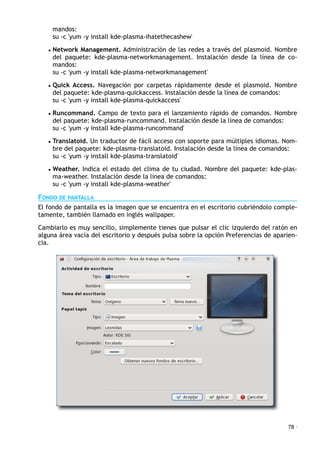 mandos:
su -c 'yum -y install kde-plasma-ihatethecashew'
• Network Management. Administración de las redes a través del plasmoid. Nombre
del paquete: kde-plasma-networkmanagement. Instalación desde la línea de co-
mandos:
su -c 'yum -y install kde-plasma-networkmanagement'
• Quick Access. Navegación por carpetas rápidamente desde el plasmoid. Nombre
del paquete: kde-plasma-quickaccess. Instalación desde la línea de comandos:
su -c 'yum -y install kde-plasma-quickaccess'
• Runcommand. Campo de texto para el lanzamiento rápido de comandos. Nombre
del paquete: kde-plasma-runcommand. Instalación desde la línea de comandos:
su -c 'yum -y install kde-plasma-runcommand'
• Translatoid. Un traductor de fácil acceso con soporte para múltiples idiomas. Nom-
bre del paquete: kde-plasma-translatoid. Instalación desde la línea de comandos:
su -c 'yum -y install kde-plasma-translatoid'
• Weather. Indica el estado del clima de tu ciudad. Nombre del paquete: kde-plas-
ma-weather. Instalación desde la línea de comandos:
su -c 'yum -y install kde-plasma-weather'
FONDO DE PANTALLA
El fondo de pantalla es la imagen que se encuentra en el escritorio cubriéndolo comple-
tamente, también llamado en inglés wallpaper.
Cambiarlo es muy sencillo, simplemente tienes que pulsar el clic izquierdo del ratón en
alguna área vacía del escritorio y después pulsa sobre la opción Preferencias de aparien-
cia.
78 ·
 