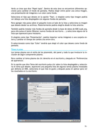 Verás un área que dice "Papel tapiz". Dentro de esta área se encuentran diferentes op-
ciones para cambiar el fondo de pantalla. Podrás elegir entre poner una única imagen,
una presentación de imágenes o un color como fondo.
Selecciona el tipo que desees en la opción "Tipo", si elegiste como tipo imagen podrás
ver debajo una lista desplegable con algunos fondos de pantalla.
Para agregar más pulsa sobre el pequeño icono al lado de la lista y selecciona la imagen
que desees desde tus archivos. Posteriormente podrás elegirla desde la lista anterior.
También podrás instalar más fondos de pantalla desde la base de datos de KDE-Look.org,
para ello pulsa el botón Obtener nuevos fondos de escritorio... y selecciona alguno de la
lista que aparecerá para instalarlo.
Si elegiste como tipo "Presentación", podrás importar varias imágenes o una carpeta en-
tera y cambiar el tiempo de cambio una entre otra.
Si seleccionaste como tipo "Color" tendrás que elegir el color que desees como fondo de
pantalla.
TEMAS PLASMA
Los temas plasma son el estilo de los plasmoids, del panel y todo lo que involucre la in-
clusión de algún componente plasma.
Para cambiar el tema plasma da clic derecho en el escritorio y después en "Preferencias
de apariencia".
En la opción que dice Tema del escritorio pulsa clic sobre la lista desplegable y seleccio-
na el tema que desees. Aparecerá una pequeña lista de algunos temas plasma instalados
por defecto en KDE, selecciona el que más te guste y después pulsa en aplicar para ver
los resultados en tu escritorio:
79 ·
 