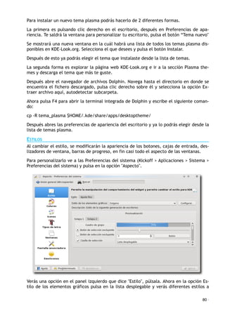 Para instalar un nuevo tema plasma podrás hacerlo de 2 diferentes formas.
La primera es pulsando clic derecho en el escritorio, después en Preferencias de apa-
riencia. Te saldrá la ventana para personalizar tu escritorio, pulsa el botón “Tema nuevo"
Se mostrará una nueva ventana en la cuál habrá una lista de todos los temas plasma dis-
ponibles en KDE-Look.org. Selecciona el que desees y pulsa el botón Instalar.
Después de esto ya podrás elegir el tema que instalaste desde la lista de temas.
La segunda forma es explorar la página web KDE-Look.org e ir a la sección Plasma the-
mes y descarga el tema que más te guste.
Después abre el navegador de archivos Dolphin. Navega hasta el directorio en donde se
encuentra el fichero descargado, pulsa clic derecho sobre él y selecciona la opción Ex-
traer archivo aquí, autodetectar subcarpeta.
Ahora pulsa F4 para abrir la terminal integrada de Dolphin y escribe el siguiente coman-
do:
cp -R tema_plasma $HOME/.kde/share/apps/desktoptheme/
Después abres las preferencias de apariencia del escritorio y ya lo podrás elegir desde la
lista de temas plasma.
ESTILOS
Al cambiar el estilo, se modificarán la apariencia de los botones, cajas de entrada, des-
lizadores de ventana, barras de progreso, en fin casi todo el aspecto de las ventanas.
Para personalizarlo ve a las Preferencias del sistema (Kickoff > Aplicaciones > Sistema >
Preferencias del sistema) y pulsa en la opción "Aspecto".
Verás una opción en el panel izquierdo que dice "Estilo", púlsala. Ahora en la opción Es-
tilo de los elementos gráficos pulsa en la lista desplegable y verás diferentes estilos a
80 ·
 