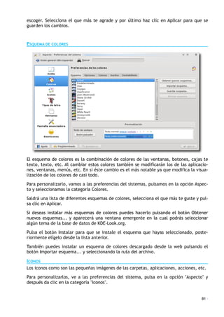 escoger. Selecciona el que más te agrade y por último haz clic en Aplicar para que se
guarden los cambios.
ESQUEMA DE COLORES
El esquema de colores es la combinación de colores de las ventanas, botones, cajas te
texto, texto, etc. Al cambiar estos colores también se modificarán los de las aplicacio-
nes, ventanas, menús, etc. En si éste cambio es el más notable ya que modifica la visua-
lización de los colores de casi todo.
Para personalizarlo, vamos a las preferencias del sistemas, pulsamos en la opción Aspec-
to y seleccionamos la categoría Colores.
Saldrá una lista de diferentes esquemas de colores, selecciona el que más te guste y pul-
sa clic en Aplicar.
Si deseas instalar más esquemas de colores puedes hacerlo pulsando el botón Obtener
nuevos esquemas... y aparecerá una ventana emergente en la cual podrás seleccionar
algún tema de la base de datos de KDE-Look.org.
Pulsa el botón Instalar para que se instale el esquema que hayas seleccionado, poste-
riormente elígelo desde la lista anterior.
También puedes instalar un esquema de colores descargado desde la web pulsando el
botón Importar esquema... y seleccionando la ruta del archivo.
ICONOS
Los iconos como son las pequeñas imágenes de las carpetas, aplicaciones, acciones, etc.
Para personalizarlos, ve a las preferencias del sistema, pulsa en la opción "Aspecto" y
después da clic en la categoría "Iconos".
81 ·
 