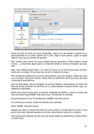 Verás una lista de temas de iconos disponibles, pulsa en el que desees y podrás ver su
previsualización en la parte superior de la lista. Elige el que quieras y pulsa el botón
"Aplicar" para que los cambios se guarden.
Para instalar otros temas de iconos puedes hacerlo pulsando el botón Obtener temas
nuevos... y seleccionar alguno para su instalación desde la ventana emergente que apa-
rece.
Nota: Este método puede fallar si el tema de iconos no ha sido estructurado correcta-
mente por su creador. En ese caso haz uso de la instalación manual.
Otro método de instalación es hacerlo manualmente, para ello dirígete a KDE-Look.org y
ve a la sección "Icons/Icon themes". Busca entre los diferentes temas de iconos que haya
y descarga el que prefieras.
Una vez descargado, abre el navegador de archivos Dolphin y descompríme el fichero del
tema de iconos pulsando clic derecho en él y seleccionando la opción Extraer aquí, au-
todetectar subcarpeta.
Hecho esto pulsa F4 para abrir la terminal integrada de Dolphin y copia la carpeta del
tema de iconos hasta $HOME/.kde/share/icon/ escribiendo el comando:
[usuario@maquina~]$ cp -R temadeiconos $HOME/.kde/share/icons
Si el directorio no existe, créalo escribiendo este comando:
mkdir $HOME/.kde/share/icons
Después de copiar la carpeta del tema de iconos vuelve a las opciones de iconos y verás
que el tema que instalaste aparece en la lista, selecciónalo y pulsa clic en Aplicar.
Alternativamente dispones de dos temas de iconos desde los repositorios; Crystal Project
y Crystal Clear.
82 ·
 