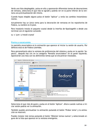Verás una lista desplegable, pulsa en ella y aparecerán diferentes temas de decoraciones
de ventana, selecciona el que más te agrade y podrás ver en la parte inferior de la ven-
tana una previsualización del mismo.
Cuando hayas elegido alguno pulsa el botón "Aplicar" y verás los cambios instantánea-
mente.
Actualmente hay un único tema para la decoración de ventanas en los repositorios de
Fedora, su nombre es Crystal.
Para instalarlo instala el paquete crystal desde la interfaz de KpackageKit o desde una
terminal con el siguiente comando:
su -c 'yum -y install crystal'
PANTALLA ANUNCIADORA
La pantalla anunciadora es la animación que aparece al iniciar tu sesión de usuario. Por
defecto está es de Fedora Leonidas.
Para personalizarla abre la ventana de preferencias del sistema y pulsa en la opción "As-
pecto", después haz clic en la categoría "Pantalla anunciadora" en el panel izquierdo.
Aparecerán una lista con los deferentes temas que se encuentran instalados.
Selecciona el que más de guste y pulsa en el botón "Aplicar". Ahora cuando vuelvas a ini-
ciar sesión podrás ver la animación.
También puedes previsualizar la animación pulsando el botón "Probar tema" y la anima-
ción se mostrará.
Puedes instalar más temas pulsando el botón "Obtener temas nuevos" y seleccionado al-
guno de la lista que aparece en la ventana emergente.
84 ·
 